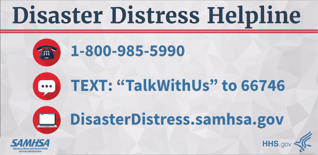 Disaster Distress Helpline Information: Call 1-800-985-5990 OR Text: TalkWithUs to 667476 OR URL: disasterdistress.samhsa.gov